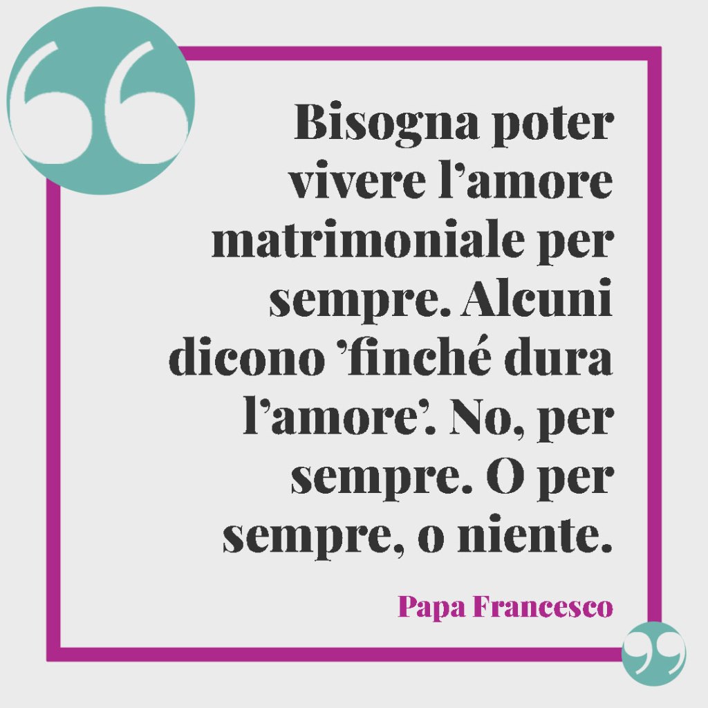 Frasi della Bibbia sul matrimonio.Bisogna poter vivere l’amore matrimoniale per sempre. Alcuni dicono ’finché dura l’amore’. No, per sempre. O per sempre, o niente. Papa Francesco