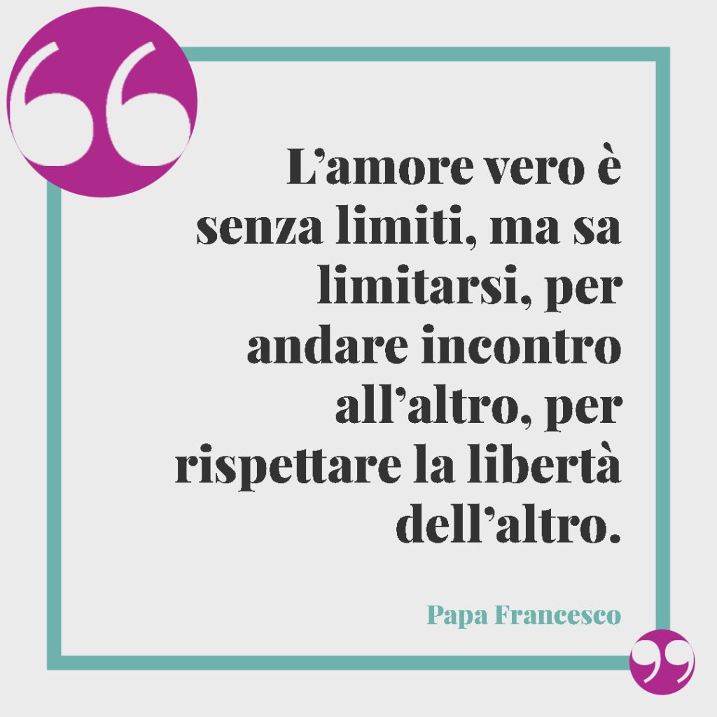 Frasi per le Nozze d'Argento. L’amore vero è senza limiti, ma sa limitarsi, per andare incontro all’altro, per rispettare la libertà dell’altro. Papa Francesco