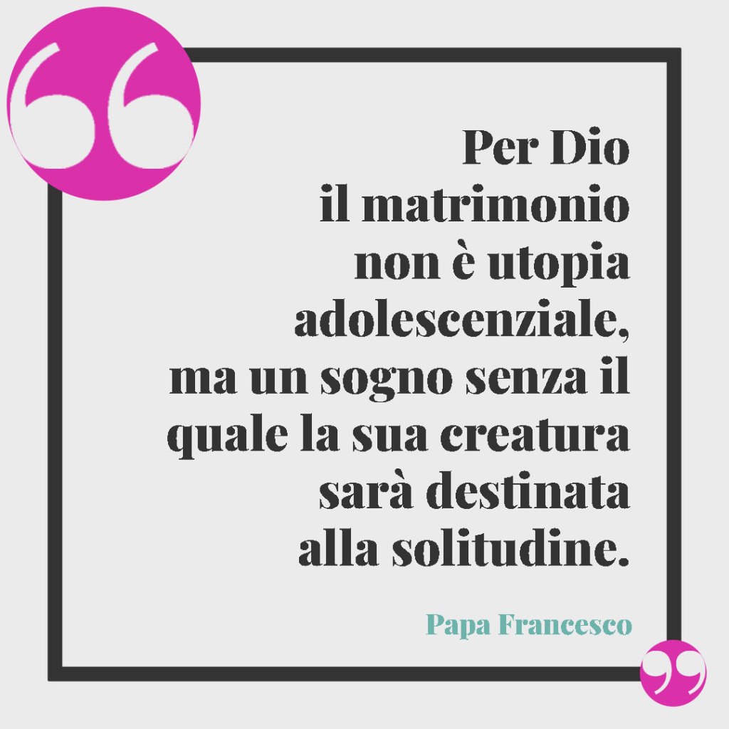 Frasi di Papa Francesco per il matrimonio. Per Dio il matrimonio non è utopia adolescenziale, ma un sogno senza il quale la sua creatura sarà destinata alla solitudine. Papa Francesco