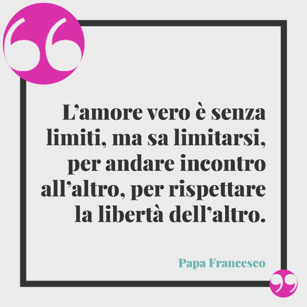 Frasi di Papa Francesco per il matrimonio. L’amore vero è senza limiti, ma sa limitarsi, per andare incontro all’altro, per rispettare la libertà dell’altro. Papa Francesco