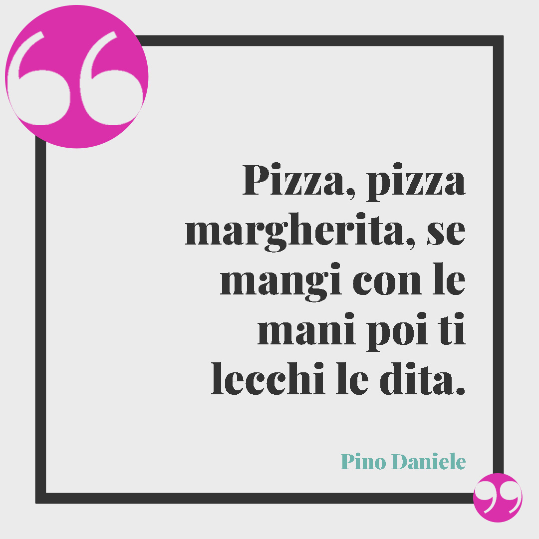 Frasi divertenti sulla pizza. Pizza, pizza margherita, se mangi con le mani poi ti lecchi le dita. (Pino Daniele)