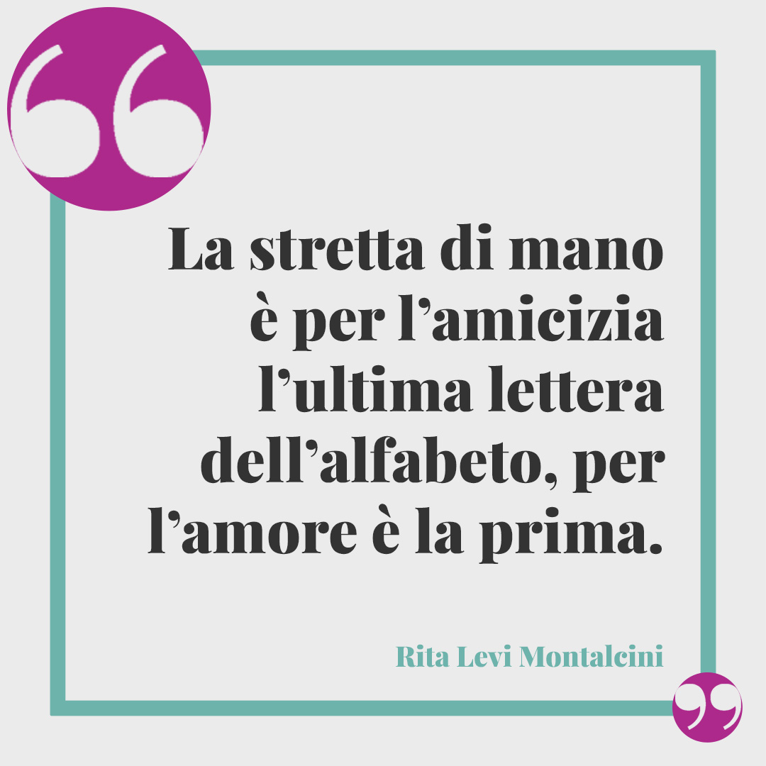 Frasi di Rita Levi Montalcini. La stretta di mano è per l’amicizia l’ultima lettera dell’alfabeto, per l’amore è la prima. Rita Levi Montalcini