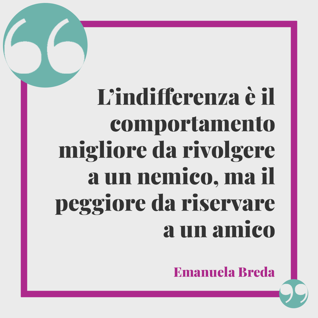 Frasi sull’indifferenza. L’indifferenza è il comportamento migliore da rivolgere a un nemico, ma il peggiore da riservare a un amico (Emanuela Breda).