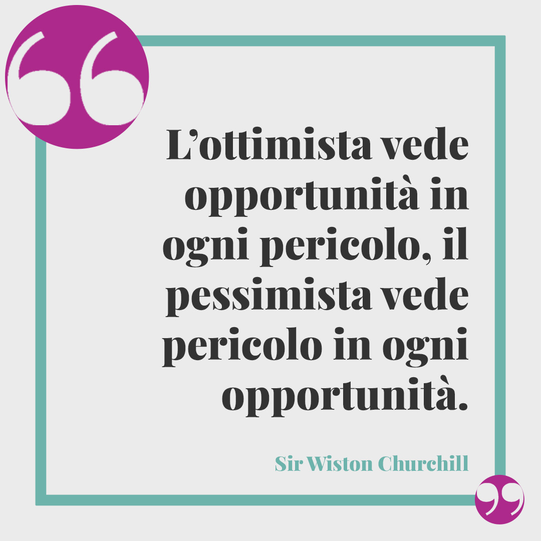 Frasi sull'ottimismo. L’ottimista vede opportunità in ogni pericolo, il pessimista vede pericolo in ogni opportunità. (Sir Wiston Churchill)