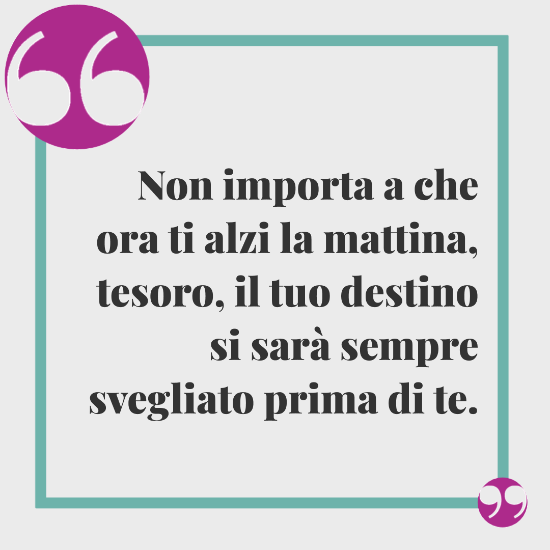 Frasi buongiorno simpatiche. Non importa a che ora ti alzi la mattina, tesoro, il tuo destino si sarà sempre svegliato prima di te.